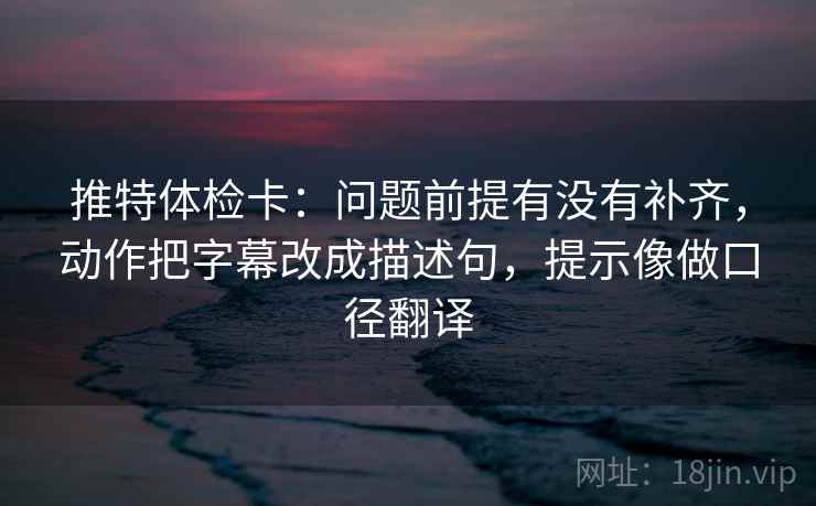 推特体检卡：问题前提有没有补齐，动作把字幕改成描述句，提示像做口径翻译