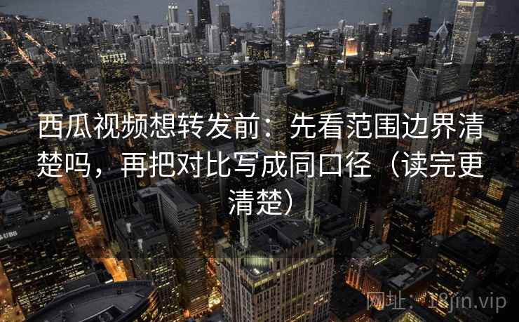 西瓜视频想转发前：先看范围边界清楚吗，再把对比写成同口径（读完更清楚）