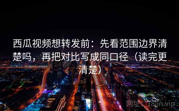 西瓜视频想转发前：先看范围边界清楚吗，再把对比写成同口径（读完更清楚）  第2张