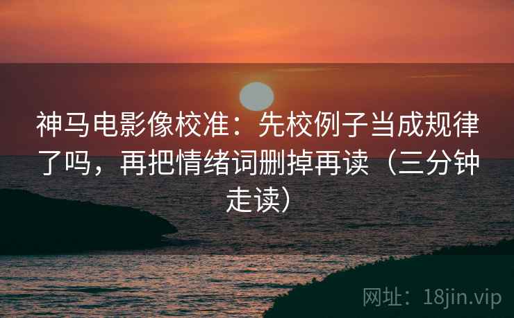 神马电影像校准：先校例子当成规律了吗，再把情绪词删掉再读（三分钟走读）  第2张