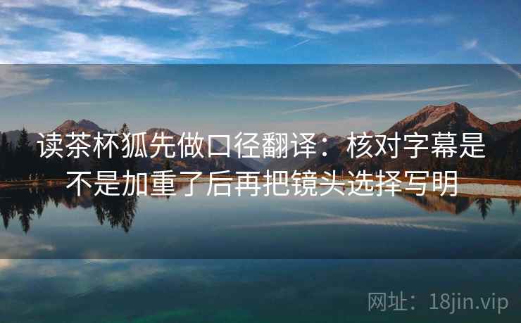 读茶杯狐先做口径翻译：核对字幕是不是加重了后再把镜头选择写明