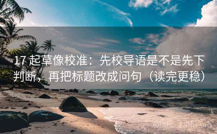 17 起草像校准：先校导语是不是先下判断，再把标题改成问句（读完更稳）