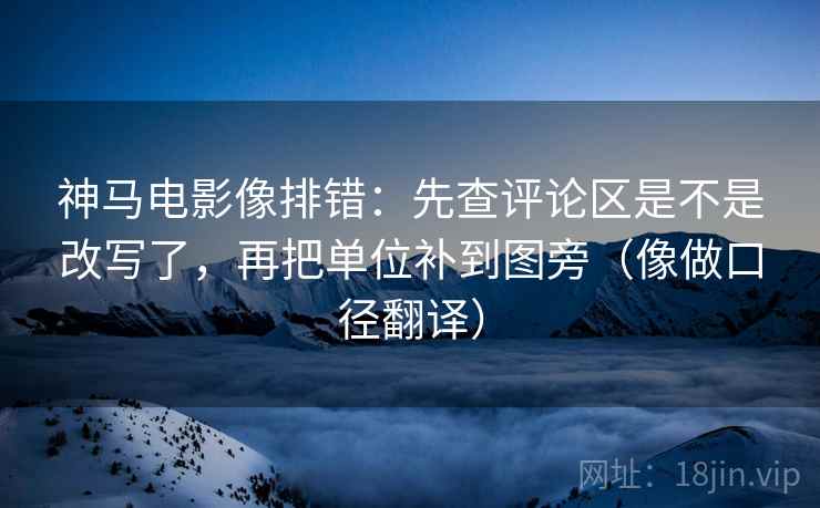 神马电影像排错：先查评论区是不是改写了，再把单位补到图旁（像做口径翻译）  第2张