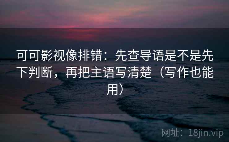 可可影视像排错：先查导语是不是先下判断，再把主语写清楚（写作也能用）