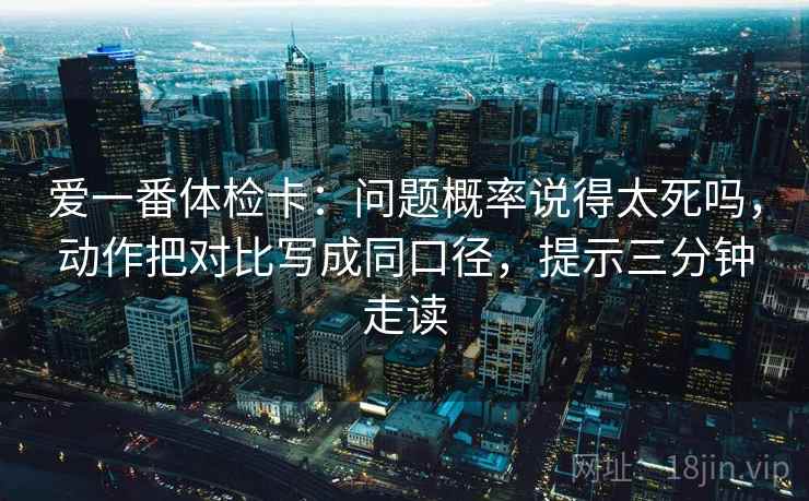 爱一番体检卡：问题概率说得太死吗，动作把对比写成同口径，提示三分钟走读