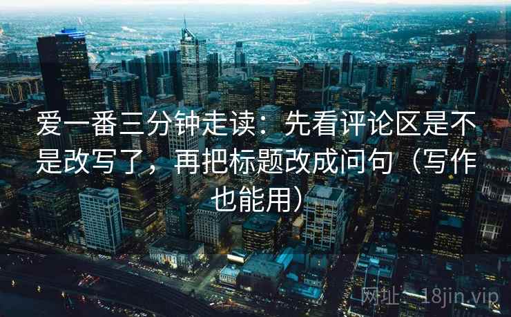 爱一番三分钟走读：先看评论区是不是改写了，再把标题改成问句（写作也能用）