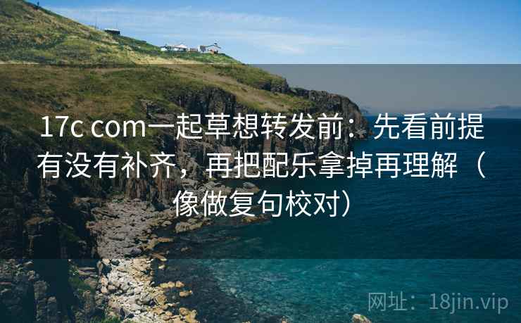 17c com一起草想转发前：先看前提有没有补齐，再把配乐拿掉再理解（像做复句校对）