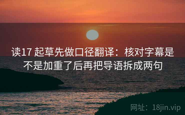 读17 起草先做口径翻译：核对字幕是不是加重了后再把导语拆成两句