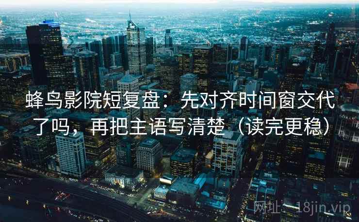 蜂鸟影院短复盘：先对齐时间窗交代了吗，再把主语写清楚（读完更稳）