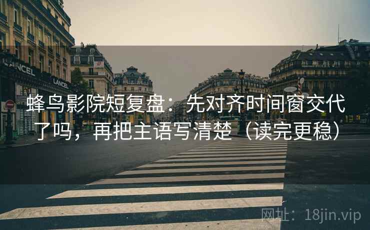 蜂鸟影院短复盘：先对齐时间窗交代了吗，再把主语写清楚（读完更稳）  第2张