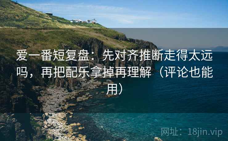 爱一番短复盘：先对齐推断走得太远吗，再把配乐拿掉再理解（评论也能用）