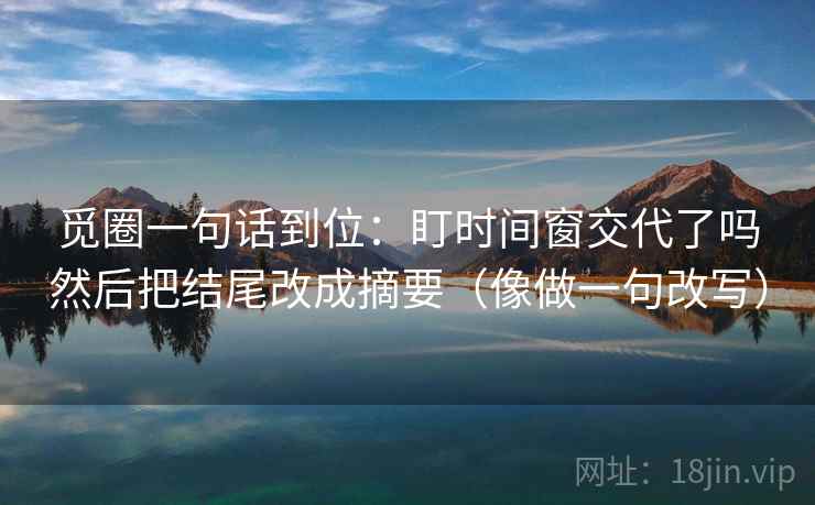 觅圈一句话到位：盯时间窗交代了吗然后把结尾改成摘要（像做一句改写）