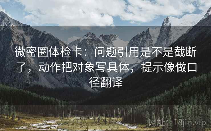 微密圈体检卡：问题引用是不是截断了，动作把对象写具体，提示像做口径翻译
