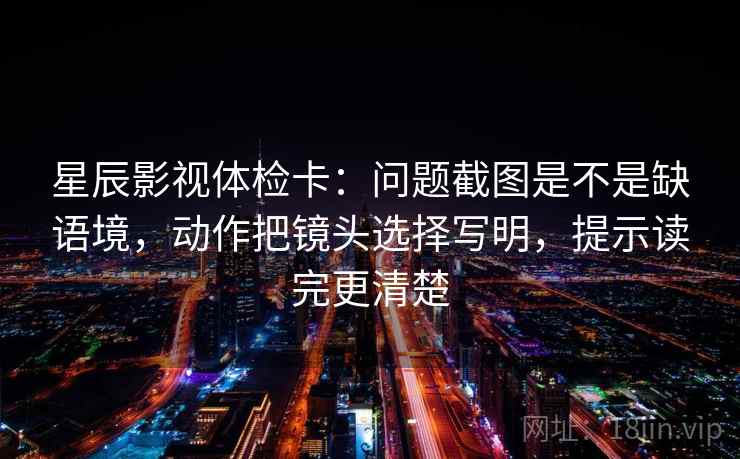 星辰影视体检卡：问题截图是不是缺语境，动作把镜头选择写明，提示读完更清楚