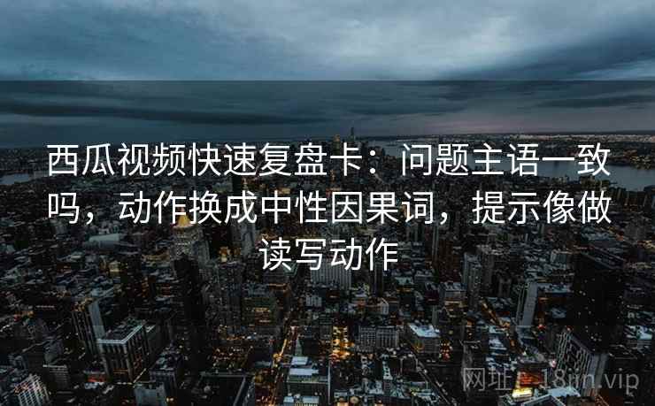 西瓜视频快速复盘卡:问题主语一致吗,动作换成中性因果词,提示像做读写动作