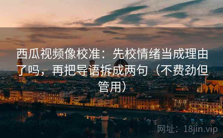 西瓜视频像校准：先校情绪当成理由了吗，再把导语拆成两句（不费劲但管用）  第2张