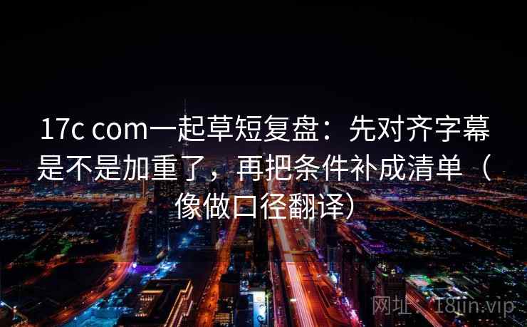 17c com一起草短复盘:先对齐字幕是不是加重了,再把条件补成清单(像做口径翻译)