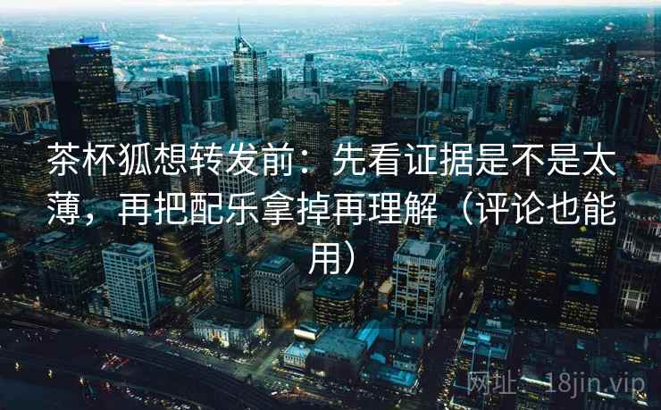 茶杯狐想转发前:先看证据是不是太薄,再把配乐拿掉再理解(评论也能用)