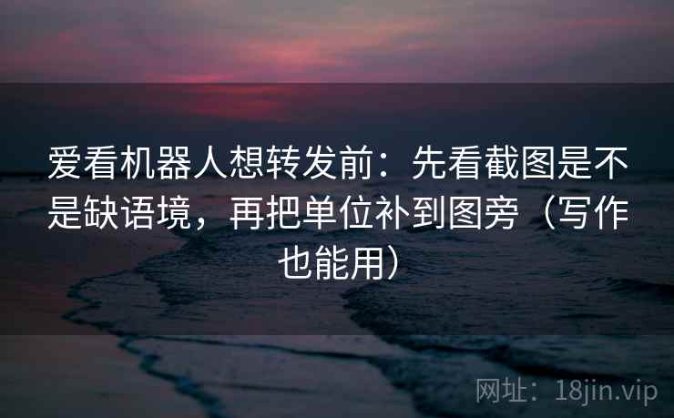爱看机器人想转发前：先看截图是不是缺语境，再把单位补到图旁（写作也能用）  第2张