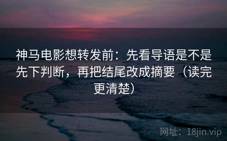 神马电影想转发前:先看导语是不是先下判断,再把结尾改成摘要(读完更清楚)