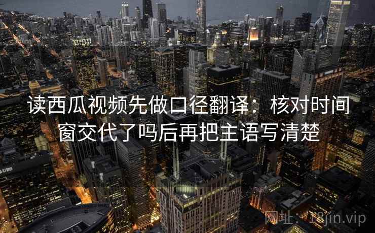 读西瓜视频先做口径翻译:核对时间窗交代了吗后再把主语写清楚