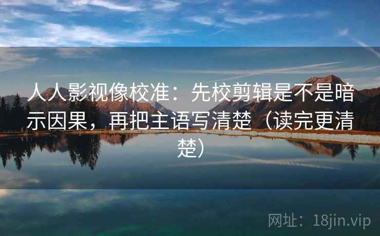 人人影视像校准:先校剪辑是不是暗示因果,再把主语写清楚(读完更清楚)