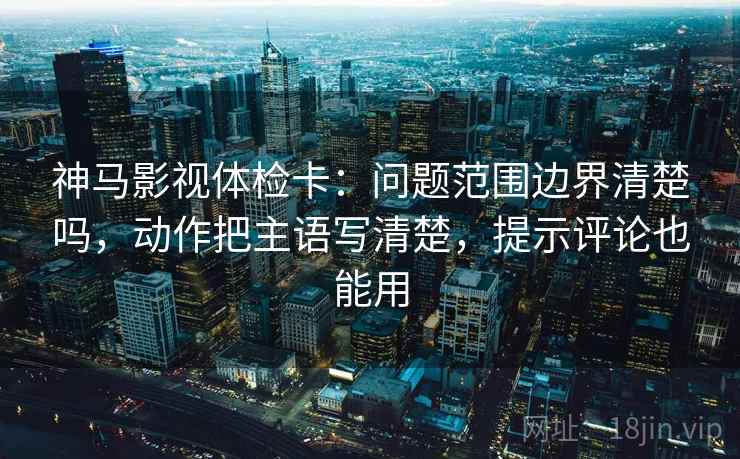 神马影视体检卡:问题范围边界清楚吗,动作把主语写清楚,提示评论也能用