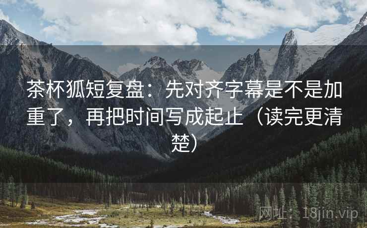 茶杯狐短复盘:先对齐字幕是不是加重了,再把时间写成起止(读完更清楚)