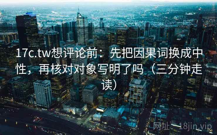 17c.tw想评论前:先把因果词换成中性,再核对对象写明了吗(三分钟走读)