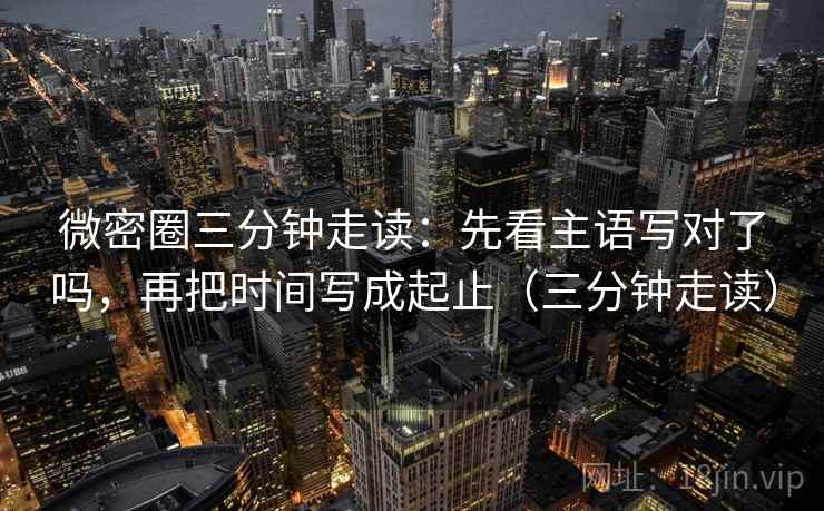 微密圈三分钟走读:先看主语写对了吗,再把时间写成起止(三分钟走读)