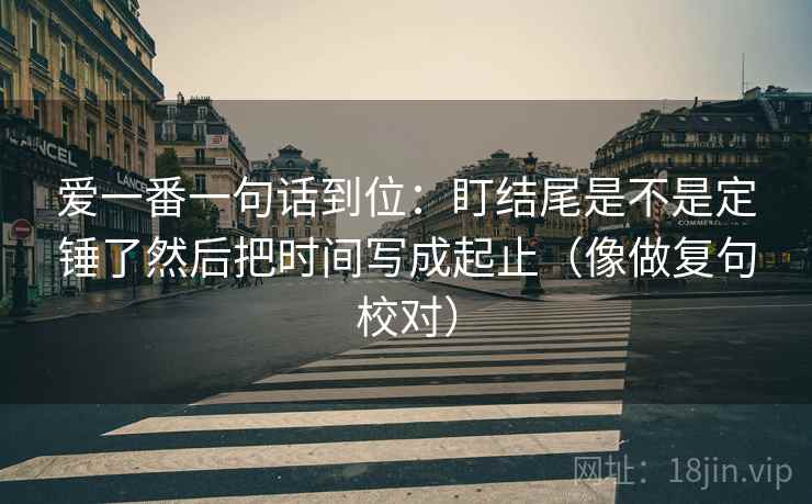 爱一番一句话到位:盯结尾是不是定锤了然后把时间写成起止(像做复句校对)