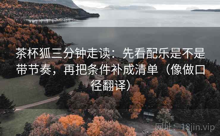 茶杯狐三分钟走读:先看配乐是不是带节奏,再把条件补成清单(像做口径翻译)