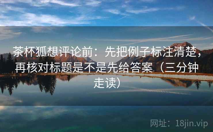 茶杯狐想评论前：先把例子标注清楚，再核对标题是不是先给答案（三分钟走读）