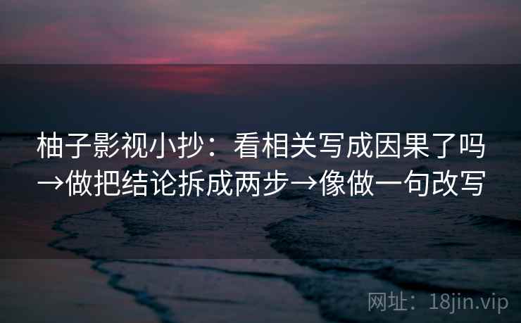 柚子影视小抄：看相关写成因果了吗→做把结论拆成两步→像做一句改写
